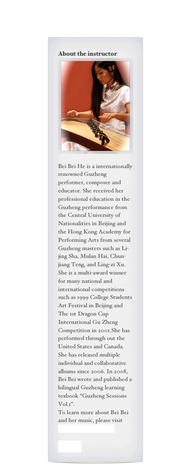 About the instructor
￼

Bei Bei He is a internationally renowned Guzheng performer, composer and educator. She received her professional education in the Guzheng performance from the Central University of Nationalities in Beijing and the Hong Kong Academy for Performing Arts from several Guzheng masters such as Li-jing Sha, Mulan Hai, Chun-jiang Teng, and Ling-zi Xu. She is a multi-award winner for many national and international competitions such as 1999 College Students Art Festival in Beijing and The 1st Dragon Cup International Gu Zheng Competition in 2001.She has performed through out the United States and Canada. She has released multiple individual and collaborative albums since 2006. In 2008, Bei Bei wrote and published a bilingual Guzheng learning texbook “Guzheng Sessions Vol.1”. 
To learn more about Bei Bei and her music, please visit www.beibeizheng.com

中文简介